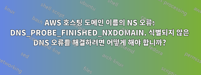 AWS 호스팅 도메인 이름의 NS 오류: DNS_PROBE_FINISHED_NXDOMAIN. 식별되지 않은 DNS 오류를 해결하려면 어떻게 해야 합니까?