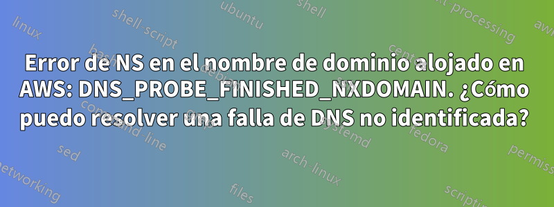 Error de NS en el nombre de dominio alojado en AWS: DNS_PROBE_FINISHED_NXDOMAIN. ¿Cómo puedo resolver una falla de DNS no identificada?