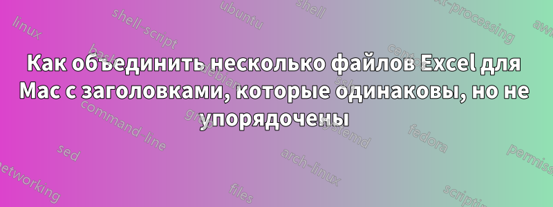 Как объединить несколько файлов Excel для Mac с заголовками, которые одинаковы, но не упорядочены