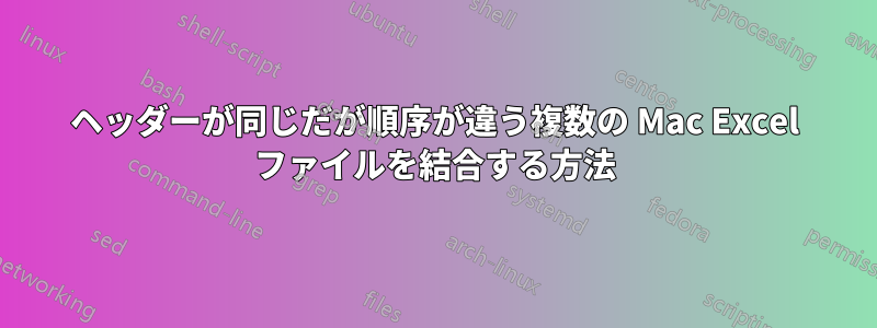 ヘッダーが同じだが順序が違う複数の Mac Excel ファイルを結合する方法