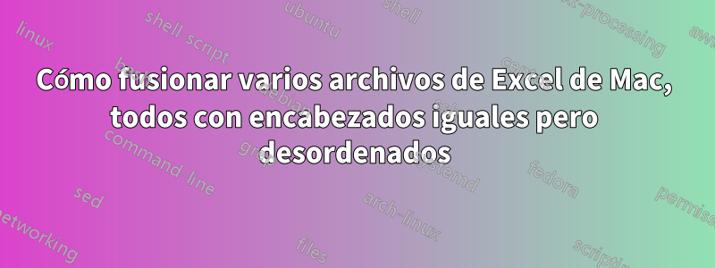 Cómo fusionar varios archivos de Excel de Mac, todos con encabezados iguales pero desordenados