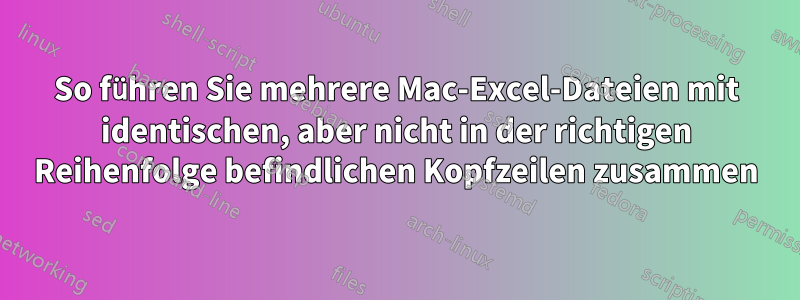 So führen Sie mehrere Mac-Excel-Dateien mit identischen, aber nicht in der richtigen Reihenfolge befindlichen Kopfzeilen zusammen