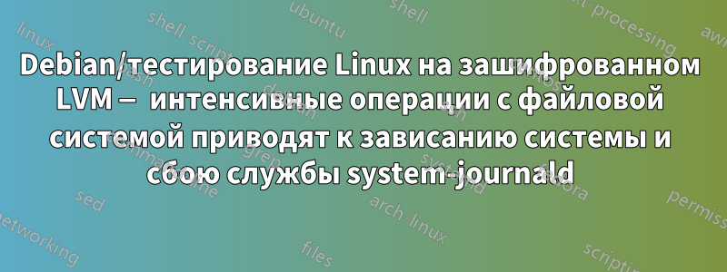 Debian/тестирование Linux на зашифрованном LVM — интенсивные операции с файловой системой приводят к зависанию системы и сбою службы system-journald