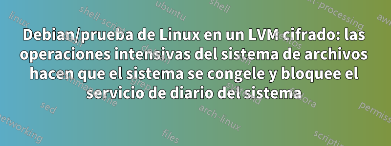 Debian/prueba de Linux en un LVM cifrado: las operaciones intensivas del sistema de archivos hacen que el sistema se congele y bloquee el servicio de diario del sistema