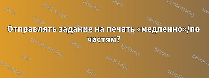 Отправлять задание на печать «медленно»/по частям?