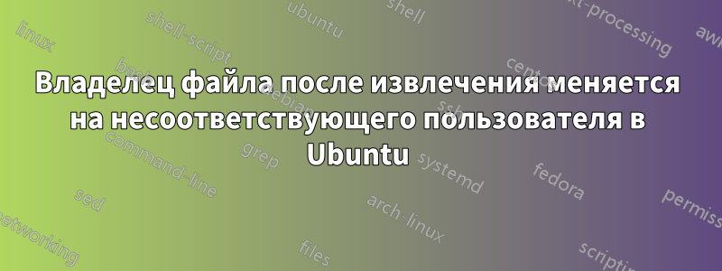 Владелец файла после извлечения меняется на несоответствующего пользователя в Ubuntu