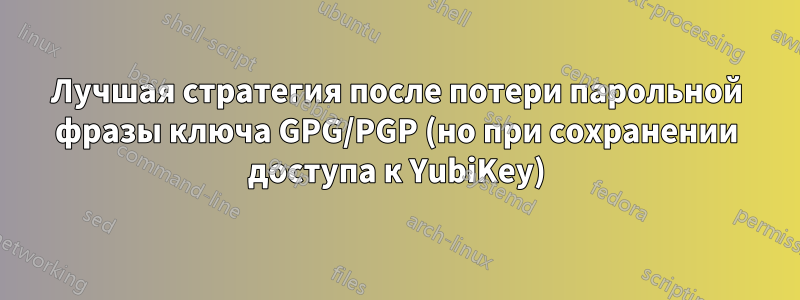 Лучшая стратегия после потери парольной фразы ключа GPG/PGP (но при сохранении доступа к YubiKey)