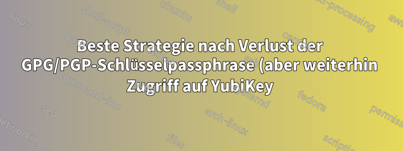 Beste Strategie nach Verlust der GPG/PGP-Schlüsselpassphrase (aber weiterhin Zugriff auf YubiKey)