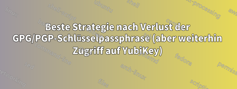 Beste Strategie nach Verlust der GPG/PGP-Schlüsselpassphrase (aber weiterhin Zugriff auf YubiKey)