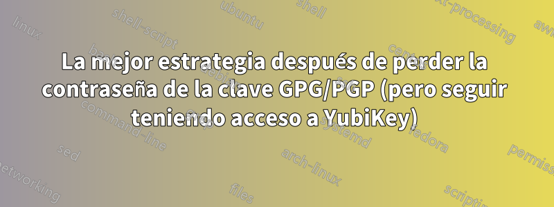 La mejor estrategia después de perder la contraseña de la clave GPG/PGP (pero seguir teniendo acceso a YubiKey)