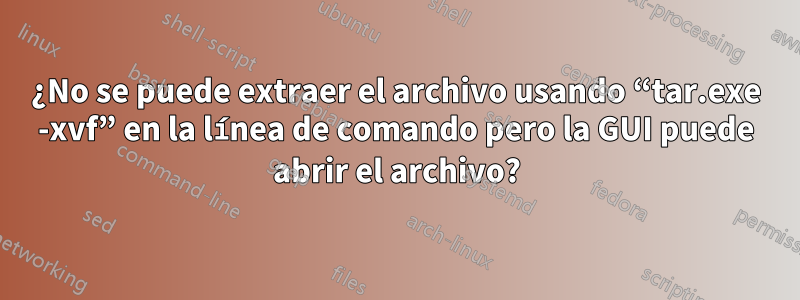 ¿No se puede extraer el archivo usando “tar.exe -xvf” en la línea de comando pero la GUI puede abrir el archivo?