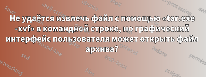 Не удаётся извлечь файл с помощью «tar.exe -xvf» в командной строке, но графический интерфейс пользователя может открыть файл архива?