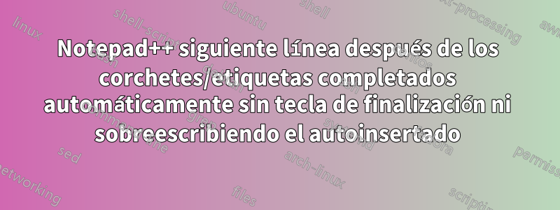 Notepad++ siguiente línea después de los corchetes/etiquetas completados automáticamente sin tecla de finalización ni sobreescribiendo el autoinsertado