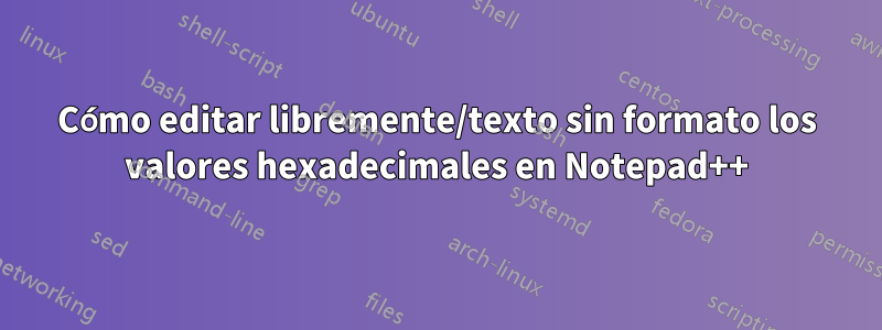 Cómo editar libremente/texto sin formato los valores hexadecimales en Notepad++