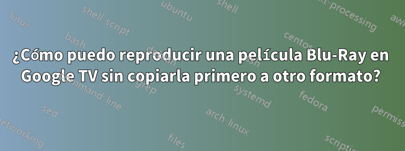 ¿Cómo puedo reproducir una película Blu-Ray en Google TV sin copiarla primero a otro formato?