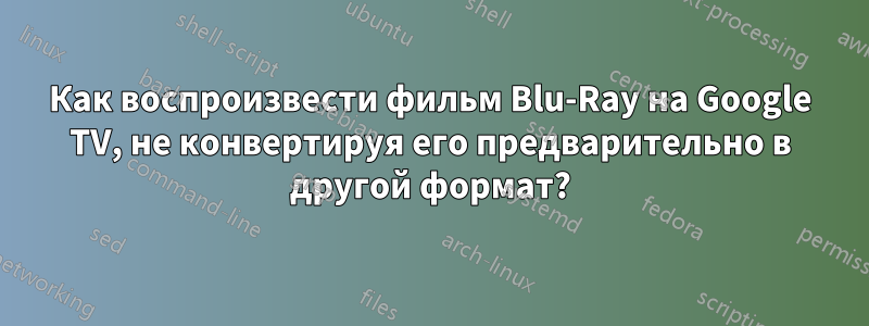 Как воспроизвести фильм Blu-Ray на Google TV, не конвертируя его предварительно в другой формат?