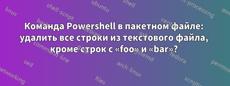 Команда Powershell в пакетном файле: удалить все строки из текстового файла, кроме строк с «foo» и «bar»?