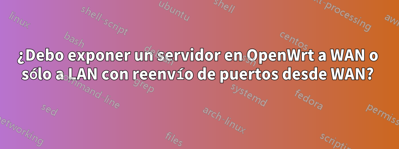 ¿Debo exponer un servidor en OpenWrt a WAN o sólo a LAN con reenvío de puertos desde WAN?