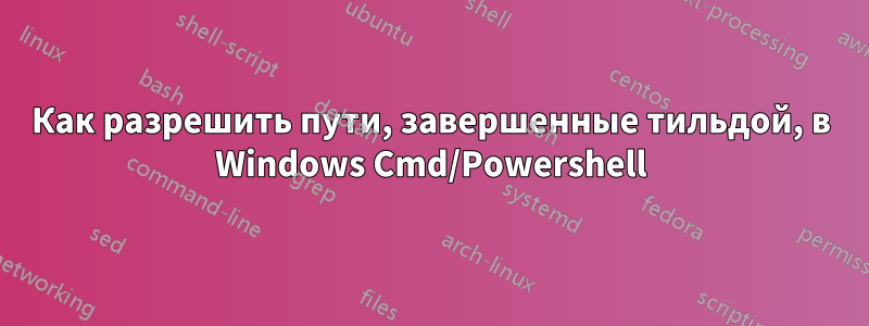 Как разрешить пути, завершенные тильдой, в Windows Cmd/Powershell