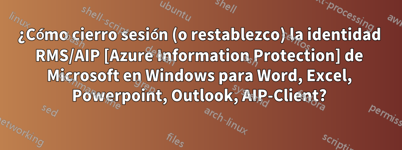 ¿Cómo cierro sesión (o restablezco) la identidad RMS/AIP [Azure Information Protection] de Microsoft en Windows para Word, Excel, Powerpoint, Outlook, AIP-Client?