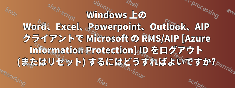 Windows 上の Word、Excel、Powerpoint、Outlook、AIP クライアントで Microsoft の RMS/AIP [Azure Information Protection] ID をログアウト (またはリセット) するにはどうすればよいですか?