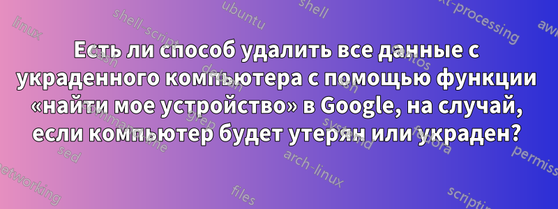 Есть ли способ удалить все данные с украденного компьютера с помощью функции «найти мое устройство» в Google, на случай, если компьютер будет утерян или украден?