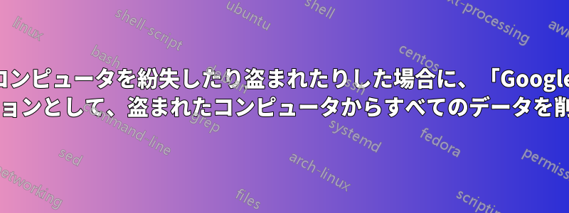 コンピュータを紛失したり盗まれたりした場合に、「Google デバイスを探す」のオプションとして、盗まれたコンピュータからすべてのデータを削除する方法はありますか?