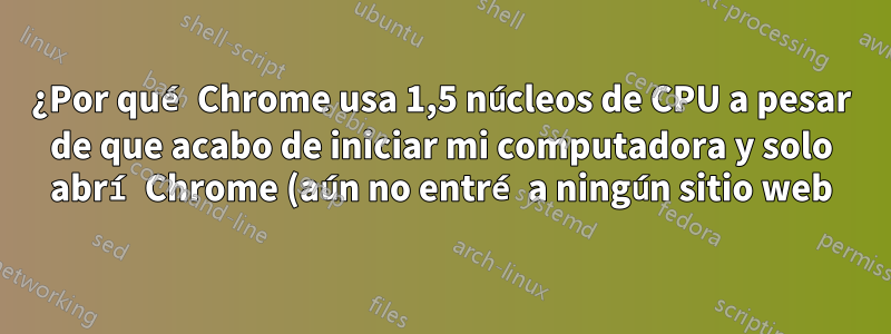 ¿Por qué Chrome usa 1,5 núcleos de CPU a pesar de que acabo de iniciar mi computadora y solo abrí Chrome (aún no entré a ningún sitio web)?