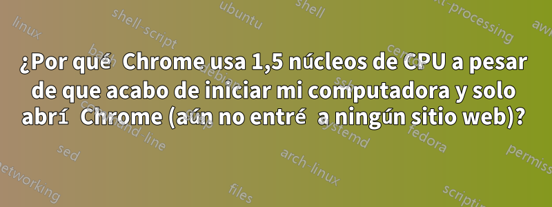 ¿Por qué Chrome usa 1,5 núcleos de CPU a pesar de que acabo de iniciar mi computadora y solo abrí Chrome (aún no entré a ningún sitio web)?