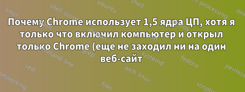 Почему Chrome использует 1,5 ядра ЦП, хотя я только что включил компьютер и открыл только Chrome (еще не заходил ни на один веб-сайт)?