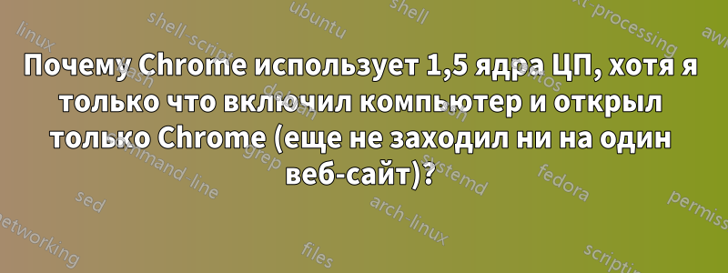 Почему Chrome использует 1,5 ядра ЦП, хотя я только что включил компьютер и открыл только Chrome (еще не заходил ни на один веб-сайт)?