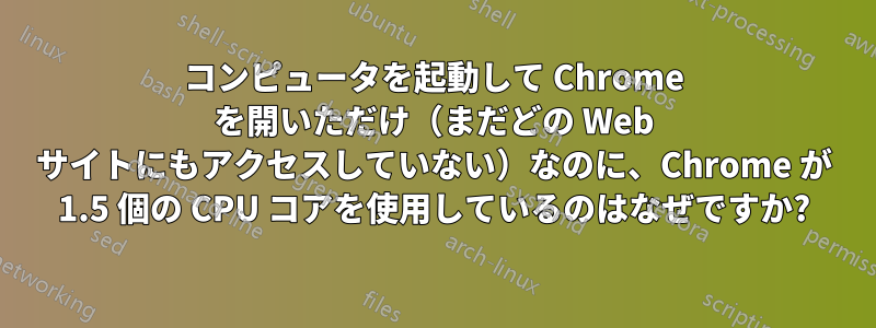 コンピュータを起動して Chrome を開いただけ（まだどの Web サイトにもアクセスしていない）なのに、Chrome が 1.5 個の CPU コアを使用しているのはなぜですか?