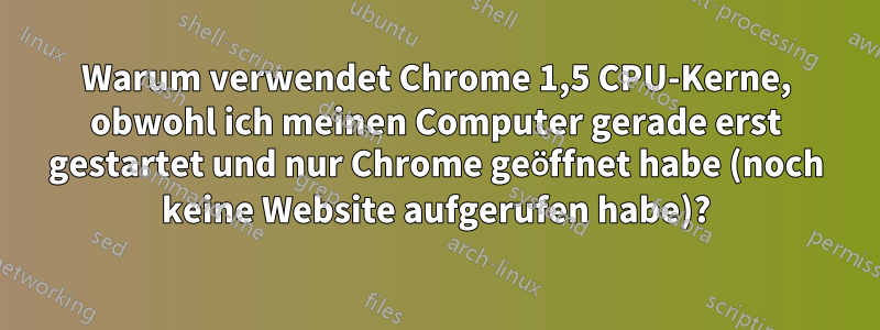 Warum verwendet Chrome 1,5 CPU-Kerne, obwohl ich meinen Computer gerade erst gestartet und nur Chrome geöffnet habe (noch keine Website aufgerufen habe)?