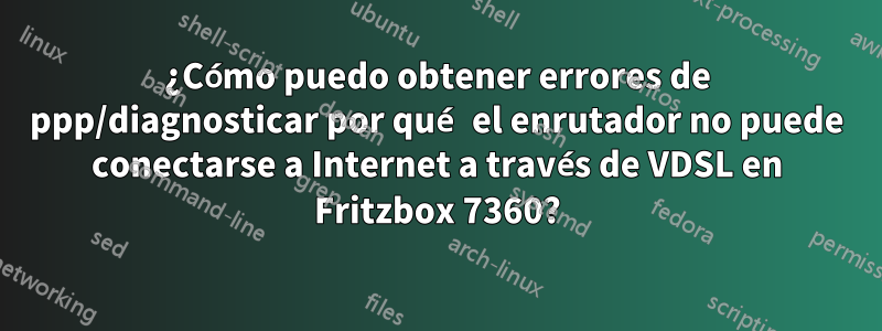 ¿Cómo puedo obtener errores de ppp/diagnosticar por qué el enrutador no puede conectarse a Internet a través de VDSL en Fritzbox 7360?