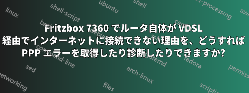 Fritzbox 7360 でルータ自体が VDSL 経由でインターネットに接続できない理由を、どうすれば PPP エラーを取得したり診断したりできますか?