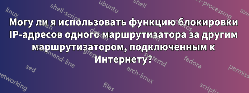Могу ли я использовать функцию блокировки IP-адресов одного маршрутизатора за другим маршрутизатором, подключенным к Интернету?