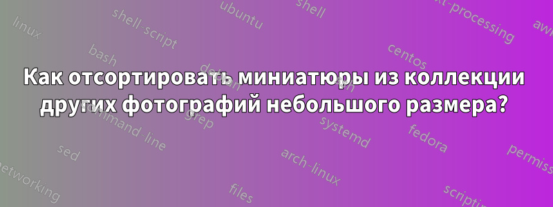Как отсортировать миниатюры из коллекции других фотографий небольшого размера?