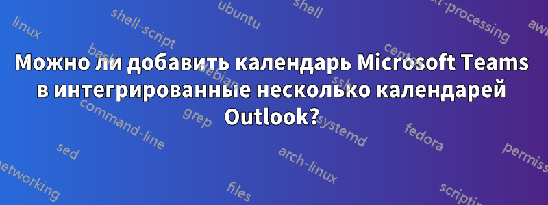 Можно ли добавить календарь Microsoft Teams в интегрированные несколько календарей Outlook?