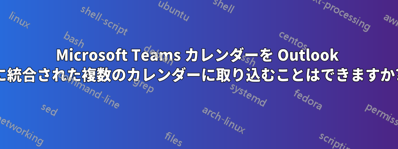 Microsoft Teams カレンダーを Outlook に統合された複数のカレンダーに取り込むことはできますか?