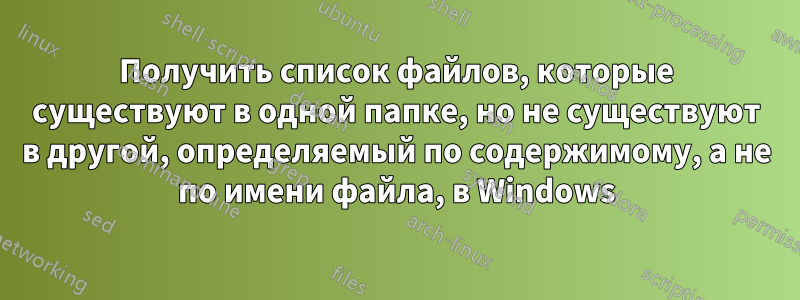 Получить список файлов, которые существуют в одной папке, но не существуют в другой, определяемый по содержимому, а не по имени файла, в Windows