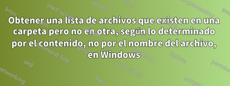 Obtener una lista de archivos que existen en una carpeta pero no en otra, según lo determinado por el contenido, no por el nombre del archivo, en Windows