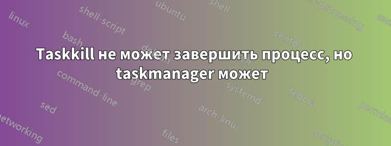 Taskkill не может завершить процесс, но taskmanager может