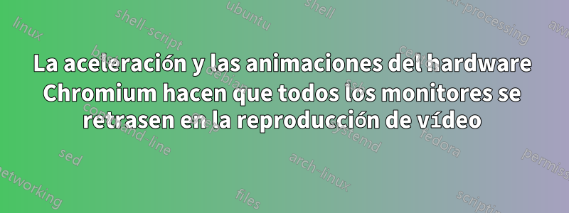 La aceleración y las animaciones del hardware Chromium hacen que todos los monitores se retrasen en la reproducción de vídeo