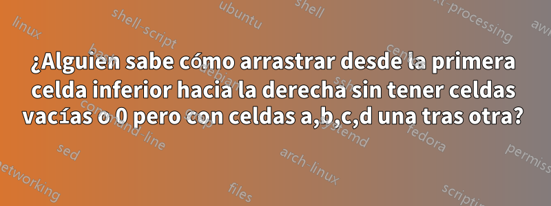 ¿Alguien sabe cómo arrastrar desde la primera celda inferior hacia la derecha sin tener celdas vacías o 0 pero con celdas a,b,c,d una tras otra?