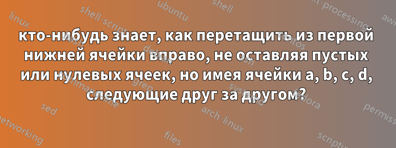 кто-нибудь знает, как перетащить из первой нижней ячейки вправо, не оставляя пустых или нулевых ячеек, но имея ячейки a, b, c, d, следующие друг за другом?