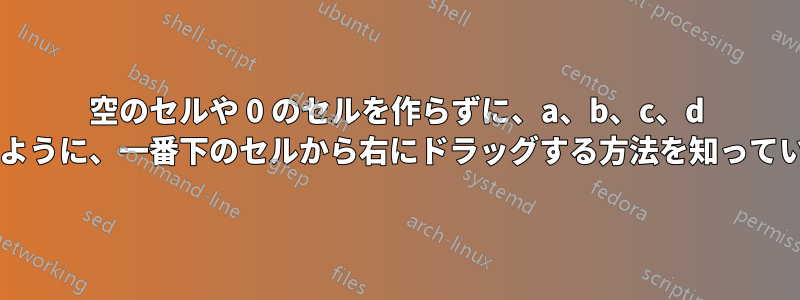 空のセルや 0 のセルを作らずに、a、b、c、d のセルが連続するように、一番下のセルから右にドラッグする方法を知っている人はいますか?