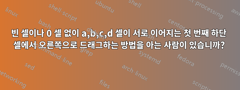 빈 셀이나 0 셀 없이 a,b,c,d 셀이 서로 이어지는 첫 번째 하단 셀에서 오른쪽으로 드래그하는 방법을 아는 사람이 있습니까?