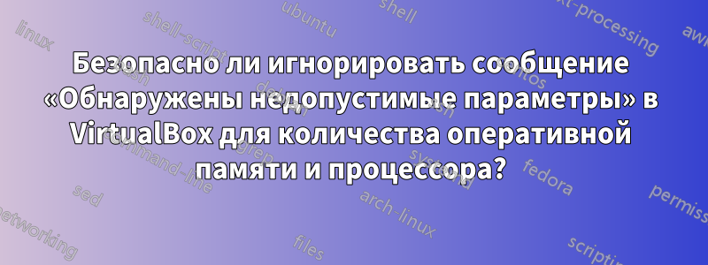 Безопасно ли игнорировать сообщение «Обнаружены недопустимые параметры» в VirtualBox для количества оперативной памяти и процессора?