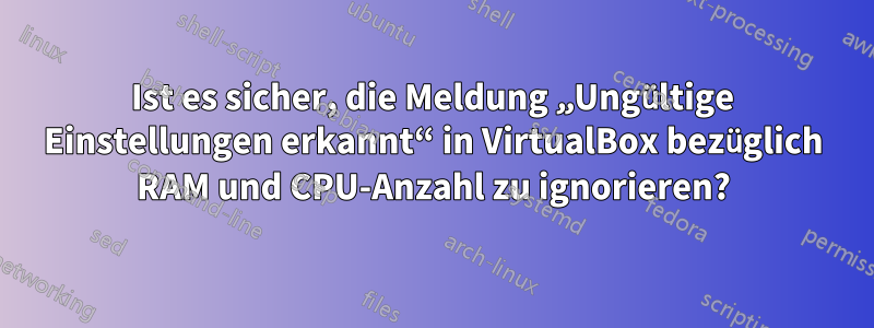 Ist es sicher, die Meldung „Ungültige Einstellungen erkannt“ in VirtualBox bezüglich RAM und CPU-Anzahl zu ignorieren?