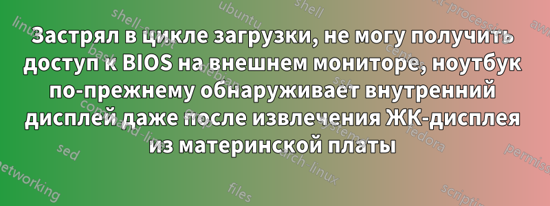 Застрял в цикле загрузки, не могу получить доступ к BIOS на внешнем мониторе, ноутбук по-прежнему обнаруживает внутренний дисплей даже после извлечения ЖК-дисплея из материнской платы